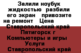 Залили ноубук жидкостью, разбили его экран - привозите на ремонт › Цена ­ 1 000 - Ставропольский край, Пятигорск г. Компьютеры и игры » Услуги   . Ставропольский край,Пятигорск г.